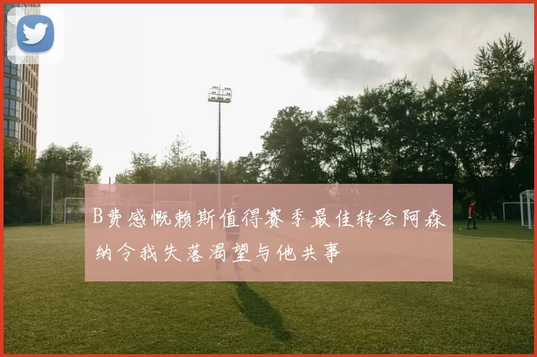 B费感慨赖斯值得赛季最佳转会阿森纳令我失落渴望与他共事