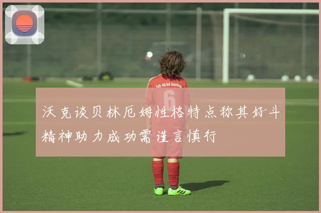沃克谈贝林厄姆性格特点称其好斗精神助力成功需谨言慎行