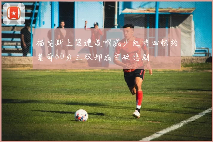 福克斯上篮遭盖帽威少经典回忆约基奇60分三双却成空砍悲剧