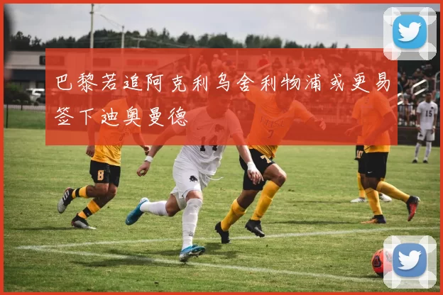 巴黎若追阿克利乌舍利物浦或更易签下迪奥曼德