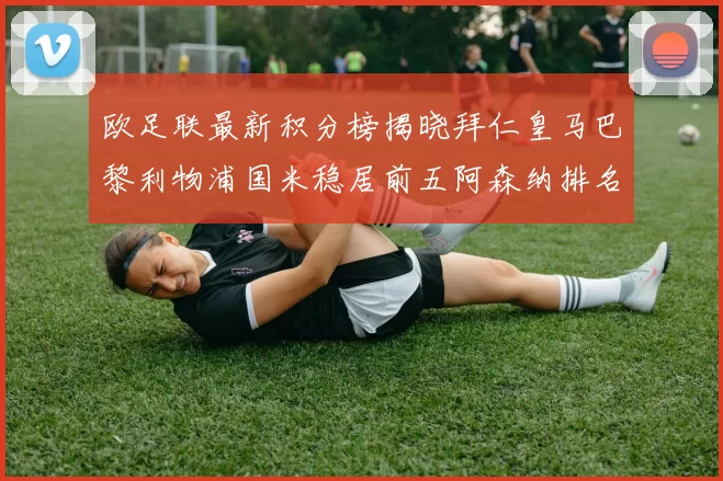 欧足联最新积分榜揭晓拜仁皇马巴黎利物浦国米稳居前五阿森纳排名第七