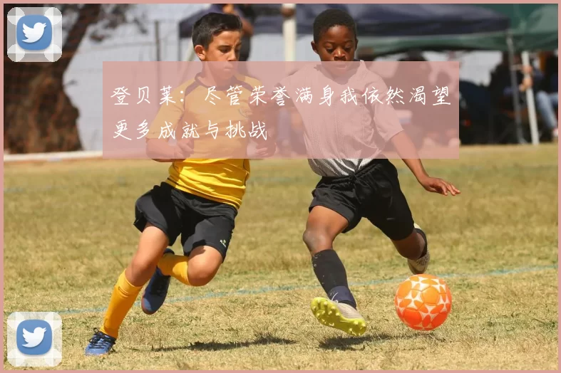 登贝莱：尽管荣誉满身我依然渴望更多成就与挑战
