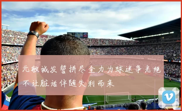 元敏诚发誓拼尽全力为球迷争光绝不让脏话伴随失利而来