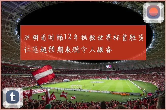 洪明甫时隔12年执教世界杯首胜黄仁范超预期表现令人振奋