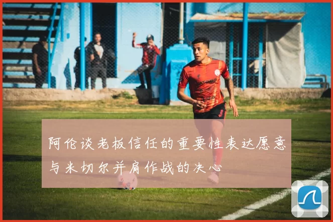 阿伦谈老板信任的重要性表达愿意与米切尔并肩作战的决心
