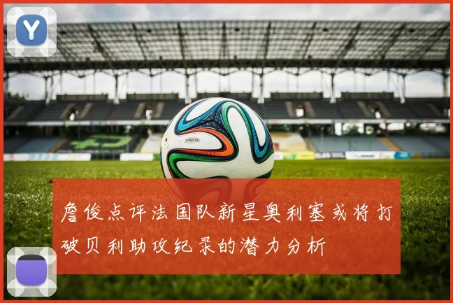 詹俊点评法国队新星奥利塞或将打破贝利助攻纪录的潜力分析