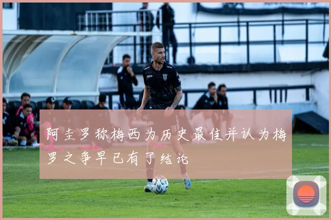 阿圭罗称梅西为历史最佳并认为梅罗之争早已有了结论