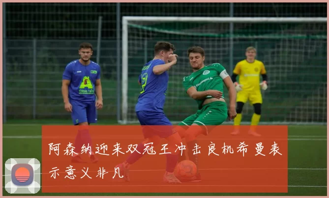 阿森纳迎来双冠王冲击良机希曼表示意义非凡