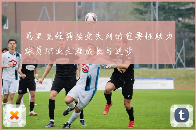 恩里克强调接受失利的重要性助力球员职业生涯成长与进步