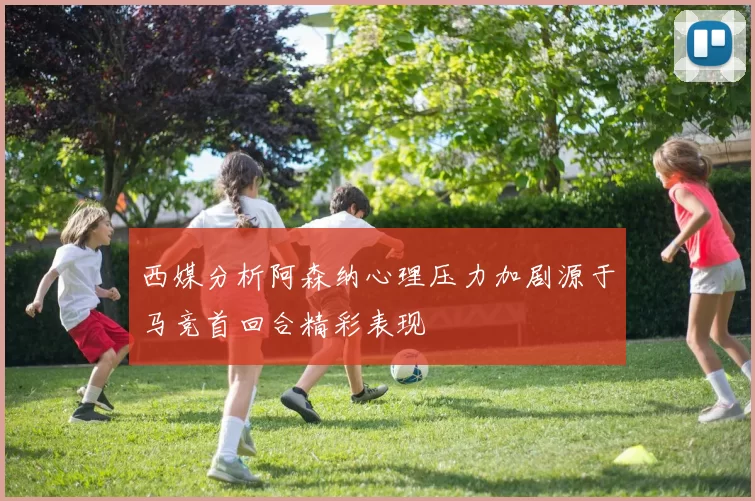 西媒分析阿森纳心理压力加剧源于马竞首回合精彩表现