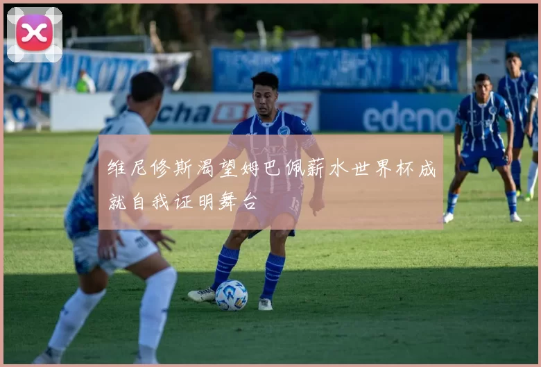 维尼修斯渴望姆巴佩薪水世界杯成就自我证明舞台